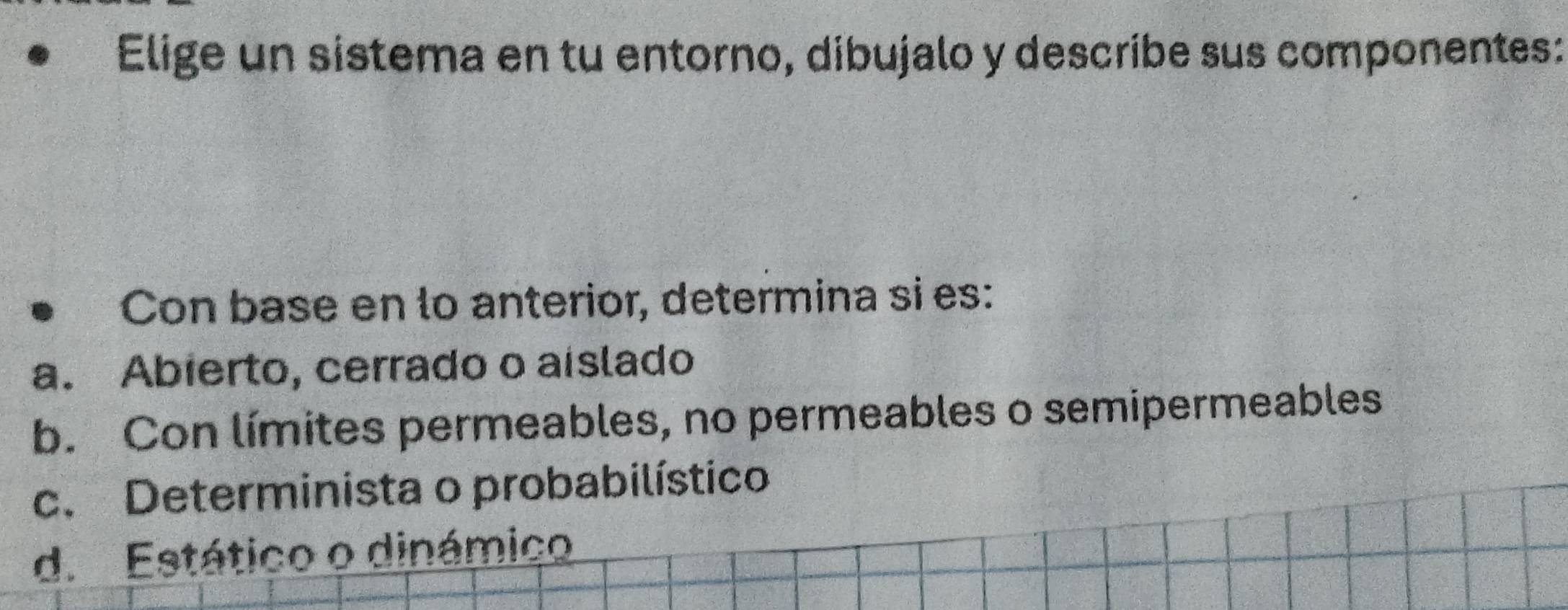 Elige un sistema en tu entorno, dibujalo y describe sus componentes:
Con base en lo anterior, determina si es:
a. Abierto, cerrado o aislado
b. Con límites permeables, no permeables o semipermeables
c. Determinista o probabilístico
d. Estático o dinámico