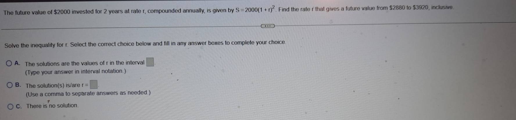 The future value of $2000 invested for 2 years at rate r, compounded annually, is given by S=2000(1+r)^2 Find the rate r that gives a future value from $2880 to $3920, inclusive.
Solve the inequality for r. Select the correct choice below and fill in any answer boxes to complete your choice
A. The solutions are the values of r in the interval □. 
(Type your answer in interval notation.)
B. The solution(s) is/are r=□
(Use a comma to separate answers as needed.)
C. There is no solution.