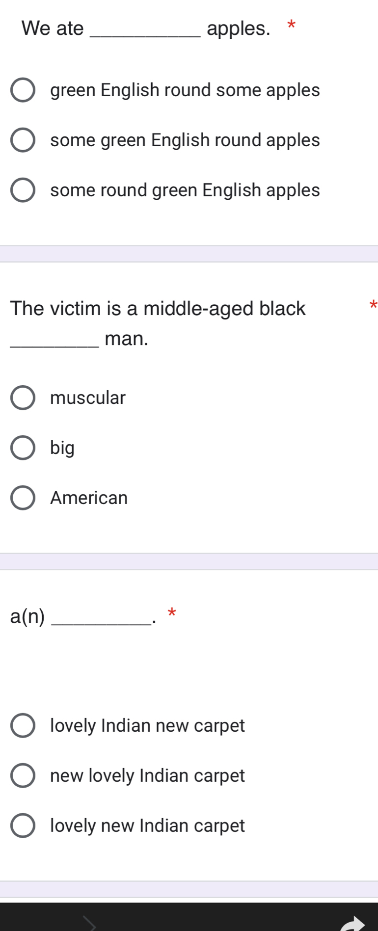 We ate _apples. *
green English round some apples
some green English round apples
some round green English apples
The victim is a middle-aged black
_man.
muscular
big
American
a(n) _
. *
lovely Indian new carpet
new lovely Indian carpet
lovely new Indian carpet