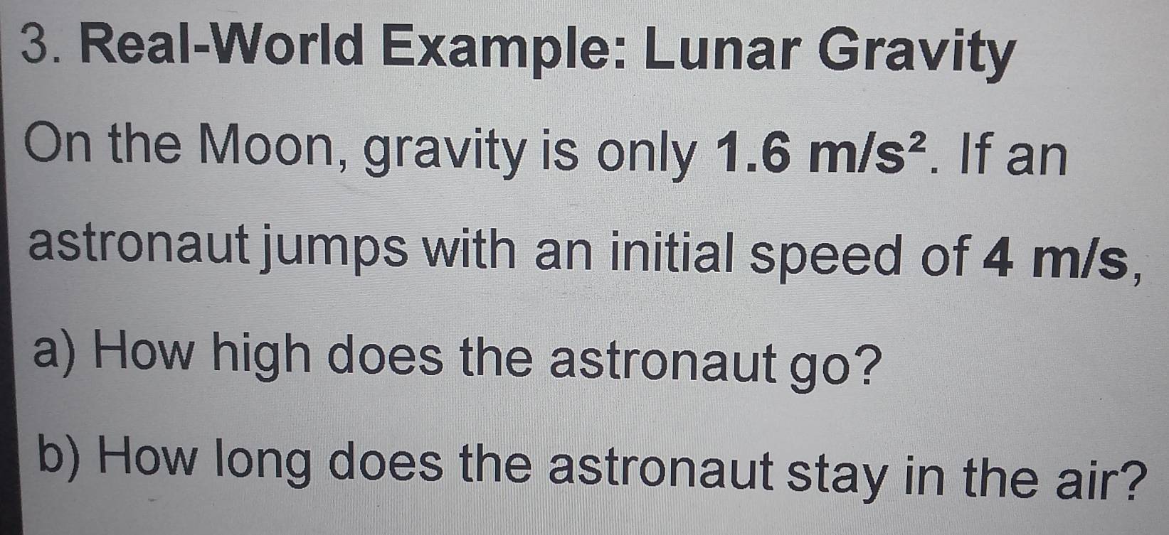 Real-World Example: Lunar Gravity 
On the Moon, gravity is only 1.6m/s^2. If an 
astronaut jumps with an initial speed of 4 m/s, 
a) How high does the astronaut go? 
b) How long does the astronaut stay in the air?