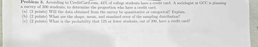 Problem 3. According to CreditCard.com, 43% of college students have a credit card. A sociologist at GCC is planning 
a survey of 200 students, to determine the proportion who have a credit card. 
(a) (2 points) Will the data obtained from the survey be quantitative or categorical? Explain. 
(b) (2 points) What are the shape, mean, and standard error of the sampling distribution? 
(c) (2 points) What is the probability that 125 or fewer students, out of 200, have a credit card?