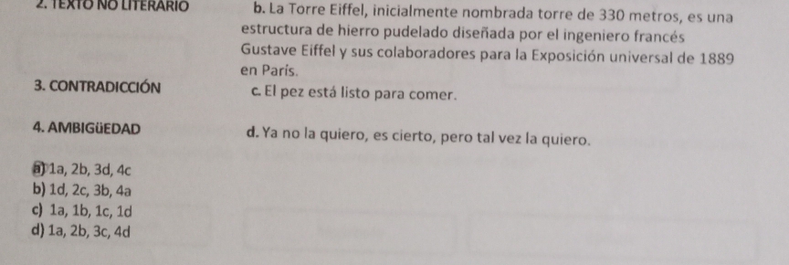 TExTO NO LITERARIO b. La Torre Eiffel, inicialmente nombrada torre de 330 metros, es una
estructura de hierro pudelado diseñada por el ingeniero francés
Gustave Eiffel y sus colaboradores para la Exposición universal de 1889
en París.
3. CONTRADICCIÓN c. El pez está listo para comer.
4. AMBIGüEDAD d. Ya no la quiero, es cierto, pero tal vez la quiero.
1a, 2b, 3d, 4c
b) 1d, 2c, 3b, 4a
c) 1a, 1b, 1c, 1d
d) 1a, 2b, 3c, 4d