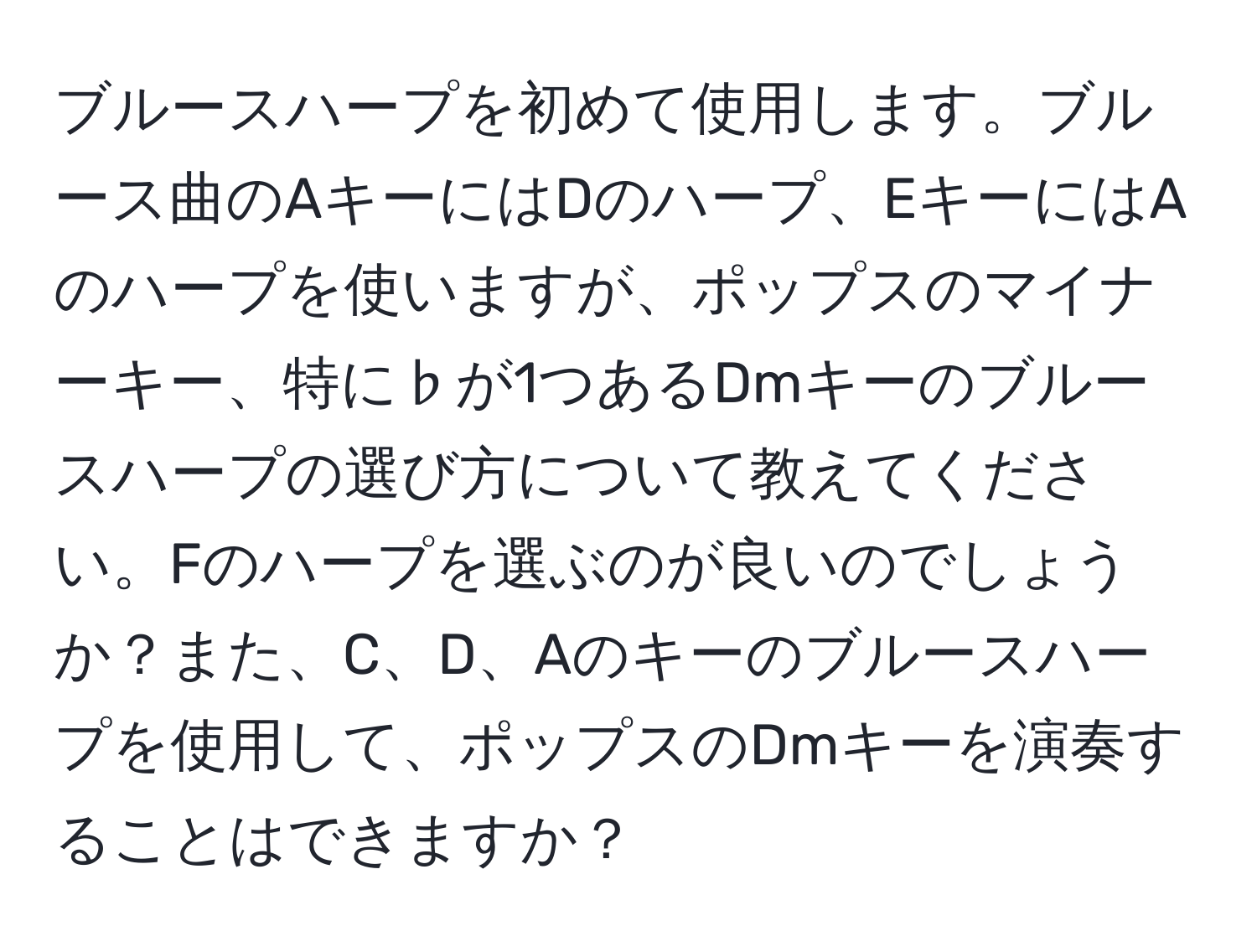 ブルースハープを初めて使用します。ブルース曲のAキーにはDのハープ、EキーにはAのハープを使いますが、ポップスのマイナーキー、特に♭が1つあるDmキーのブルースハープの選び方について教えてください。Fのハープを選ぶのが良いのでしょうか？また、C、D、Aのキーのブルースハープを使用して、ポップスのDmキーを演奏することはできますか？