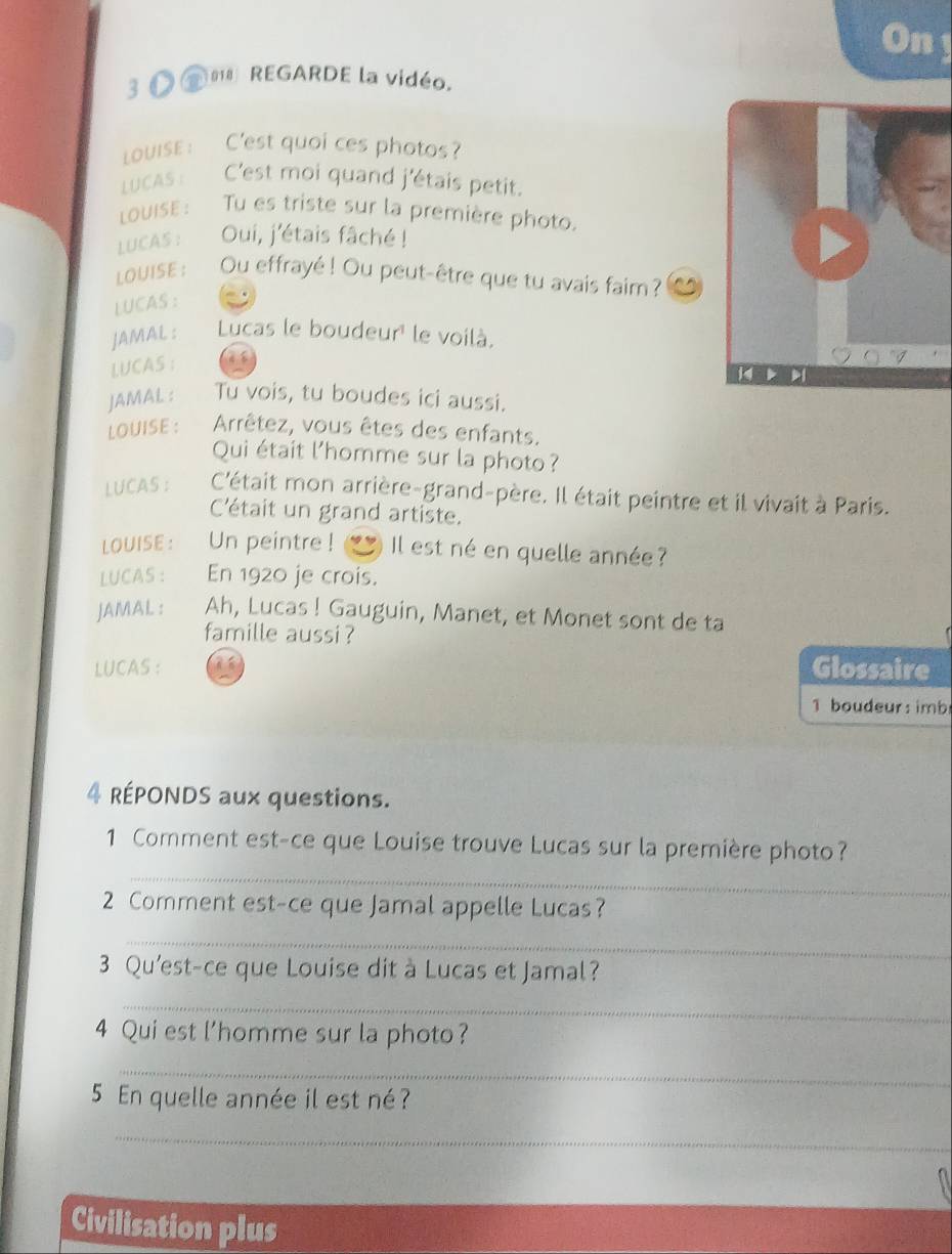 Ony 
3 O *' REGARDE la vidéo. 
LouisE: C'est quoi ces photos? 
LUCAS : C'est moi quand j'étais petit. 
LOUISE : Tu es triste sur la première photo. 
LUCAS : Oui, j'étais fâché ! 
LOUISE : Ou effrayé ! Ou peut-être que tu avais faim ? 
LUCAS : 
JAMAL : Lucas le boudeur' le voilà. 
LUCAS ： 

JAMAL : Tu vois, tu boudes ici aussi. 
LOUISE : Arrêtez, vous êtes des enfants. 
Qui était l'homme sur la photo? 
LUCAS : C'était mon arrière-grand-père. Il était peintre et il vivait à Paris. 
C'était un grand artiste. 
LOUISE : Un peintre ! Il est né en quelle année? 
LUCAS : En 1920 je crois. 
JAMAL : Ah, Lucas ! Gauguin, Manet, et Monet sont de ta 
famille aussi ? 
LUCAS : Glossaire 
b oudeur : imb 
4 RÉPONDS aux questions. 
1 Comment est-ce que Louise trouve Lucas sur la première photo? 
_ 
2 Comment est-ce que Jamal appelle Lucas? 
_ 
3 Qu'est-ce que Louise dit à Lucas et Jamal? 
_ 
4 Qui est l'homme sur la photo? 
_ 
5 En quelle année il est né ? 
_ 
Civilisation plus