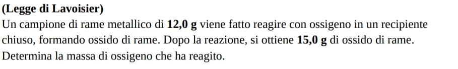 (Legge di Lavoisier) 
Un campione di rame metallico di 12,0 g viene fatto reagire con ossigeno in un recipiente 
chiuso, formando ossido di rame. Dopo la reazione, si ottiene 15,0 g di ossido di rame. 
Determina la massa di ossigeno che ha reagito.