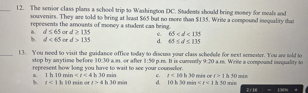 The senior class plans a school trip to Washington DC. Students should bring money for meals and
souvenirs. They are told to bring at least $65 but no more than $135. Write a compound inequality that
represents the amounts of money a student can bring.
a. d≤ 65 or d≥ 135
c. 65
b. d<65</tex> or d>135 d. 65≤ d≤ 135
_13. You need to visit the guidance office today to discuss your class schedule for next semester. You are told to
stop by anytime before 10:30 a.m. or after 1:50 p.m. It is currently 9:20 a.m. Write a compound inequality to
represent how long you have to wait to see your counselor.
a. 1h10min h 30min 1 c. t<10</tex> h 30 n 01 n or t>1 h 50 min
b. t<1</tex> h 10 min or t>4 h 30 min d. 10h30min h50min
2/16 136%