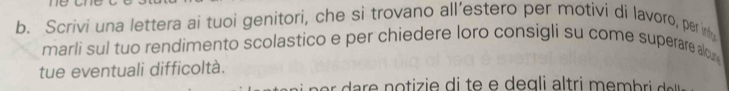 Scrivi una lettera ai tuoi genitori, che si trovano all’estero per motivi di lavoro, per in 
marli sul tuo rendimento scolastico e per chiedere loro consigli su come superare alou 
tue eventuali difficoltà.