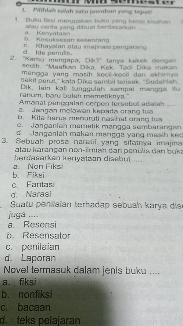 Pilihlah salah satu jawaban yang tepat!
1. Buku fiksi merupakan buku yang bensi kisahan
atau cerita yang dibuat berdasarkan
a. Kenyataan
b. Kesuksesan seseorang
c. Khayalan atau imajinasi pengarang
d. Ide penulis
2. “Kamu mengapa, Dik?” tanya kakek dengan
sedih. “Maafkan Dika, Kek. Tadi Dika makan
mangga yang masih kecil-kecil dan akhirya 
sakit perut," kata Dika sambil terisak. "Sudahlan.
Dik, lain kali tunggulah sampai mangga itu
ranum, baru boleh memetiknya."
Amanat penggalan cerpen tersebut adalah ....
a. Jangan melawan kepada orang tua
b. Kita harus menuruti nasihat orang tua
c. Janganlah memetik mangga sembarangan
d. Janganlah makan mangga yang masih kec
3. Sebuah prosa naratif yang sifatnya imajina
atau karangan non-ilmiah dari penulis dan buka
berdasarkan kenyataan disebut ....
a. Non Fiksi
b. Fiksi
c. Fantasi
d. Narasi
. Suatu penilaian terhadap sebuah karya dis
juga ....
a. Resensi
b. Resensator
c. penilaian
d. Laporan
Novel termasuk dalam jenis buku ....
a. fiksi
b. nonfiksi
c. bacaan
d. teks pelajaran