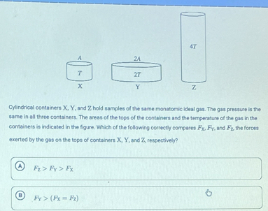 Cylindrical containers X, Y, and Z hold samples of the same monatomic ideal gas. The gas pressure is the
same in all three containers. The areas of the tops of the containers and the temperature of the gas in the
containers is indicated in the figure. Which of the following correctly compares F_x, F_y , and F_z , the forces
exerted by the gas on the tops of containers X, Y, and Z, respectively?
F_2>F_Y>F_X
F_Y>(F_X=F_Z)