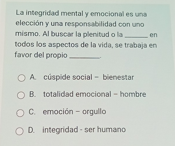 La integridad mental y emocional es una
elección y una responsabilidad con uno
mismo. Al buscar la plenitud o la _en
todos los aspectos de la vida, se trabaja en
favor del propio_
A. cúspide social - bienestar
B. totalidad emocional - hombre
C. emoción - orgullo
D. integridad - ser humano