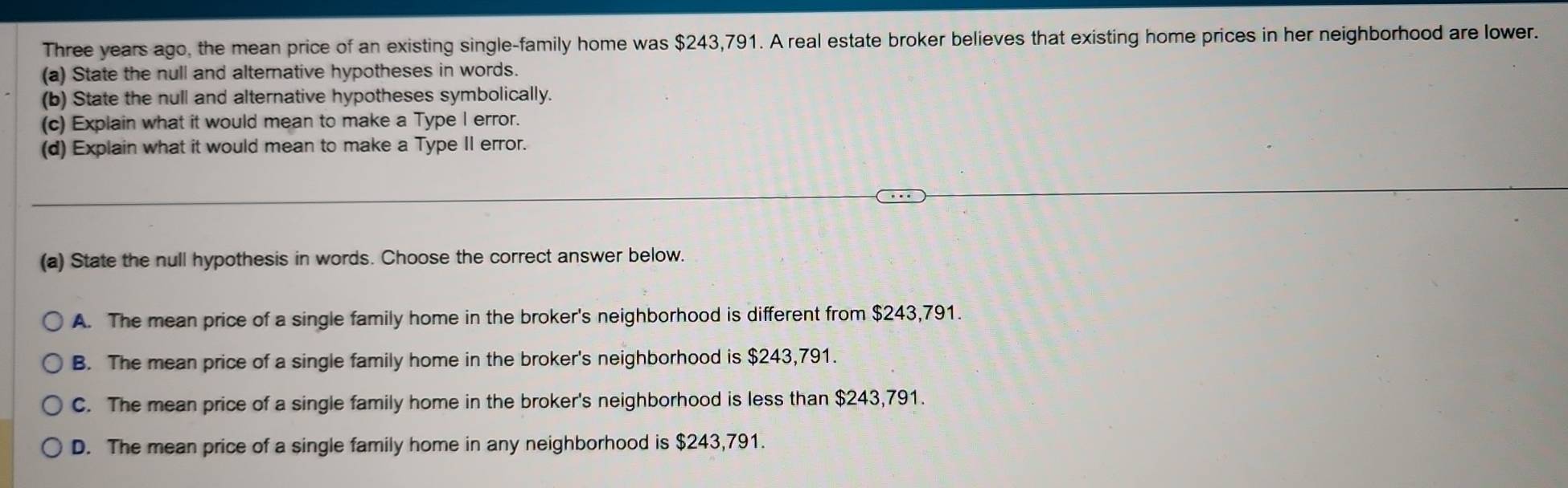 Three years ago, the mean price of an existing single-family home was $243,791. A real estate broker believes that existing home prices in her neighborhood are lower.
(a) State the null and alternative hypotheses in words.
(b) State the null and alternative hypotheses symbolically.
(c) Explain what it would mean to make a Type I error.
(d) Explain what it would mean to make a Type II error.
(a) State the null hypothesis in words. Choose the correct answer below.
A. The mean price of a single family home in the broker's neighborhood is different from $243,791.
B. The mean price of a single family home in the broker's neighborhood is $243,791.
C. The mean price of a single family home in the broker's neighborhood is less than $243,791.
D. The mean price of a single family home in any neighborhood is $243,791.