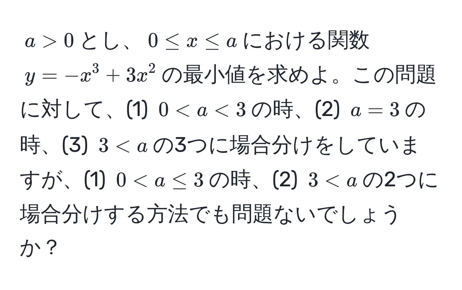 $a > 0$とし、$0 ≤ x ≤ a$における関数$y = -x^3 + 3x^2$の最小値を求めよ。この問題に対して、(1) $0 < a < 3$の時、(2) $a = 3$の時、(3) $3 < a$の3つに場合分けをしていますが、(1) $0 < a ≤ 3$の時、(2) $3 < a$の2つに場合分けする方法でも問題ないでしょうか？