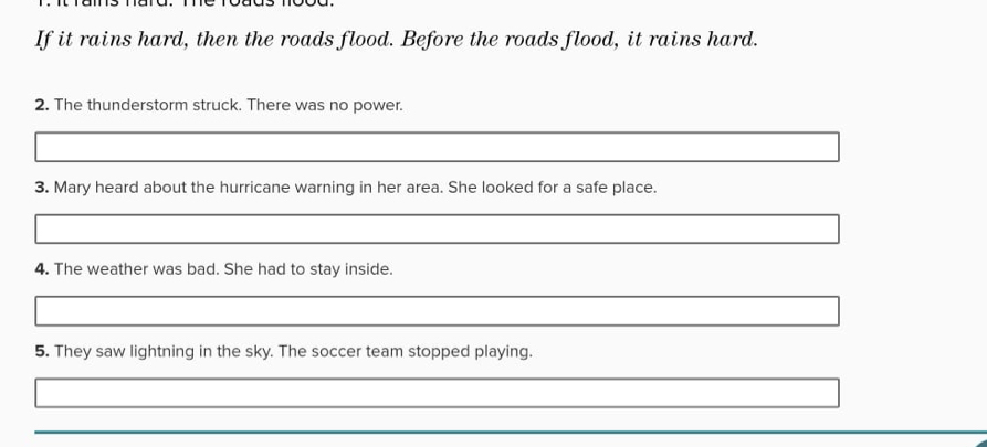 If it rains hard, then the roads flood. Before the roads flood, it rains hard. 
2. The thunderstorm struck. There was no power. 
3. Mary heard about the hurricane warning in her area. She looked for a safe place. 
4. The weather was bad. She had to stay inside. 
5. They saw lightning in the sky. The soccer team stopped playing.