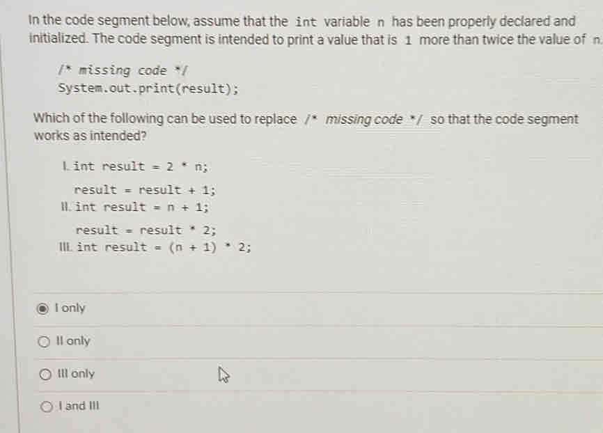 In the code segment below, assume that the int variable n has been properly declared and
initialized. The code segment is intended to print a value that is 1 more than twice the value of n
/* missing code */
System.out.print(result);
Which of the following can be used to replace /^* missing code * / so that the code segment
works as intended?
L int result=2^*nj
result=result+1; 
Iint result=n+1;
result=result· 2; 
III intresult=(n+1)*2;
I only
Il only
III only
I and III