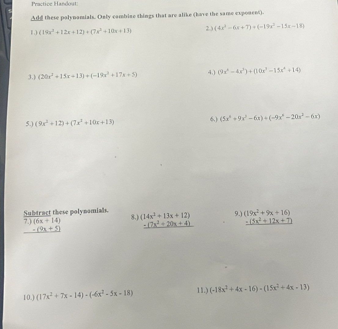 Practice Handout: 
C 
Add these polynomials. Only combine things that are alike (have the same exponent). 
1.) (19x^2+12x+12)+(7x^2+10x+13) 2.) (4x^2-6x+7)+(-19x^2-15x-18)
4.) 
3.) (20x^2+15x+13)+(-19x^2+17x+5) (9x^6-4x^5)+(10x^5-15x^4+14)
5.) (9x^2+12)+(7x^2+10x+13)
6.) (5x^6+9x^3-6x)+(-9x^6-20x^2-6x)
Subtract these polynomials. 
9.) 
8.) (14x^2+13x+12) (19x^2+9x+16)
7.) (6x+14) _ -(5x^2+12x+7)
_ -(9x+5)
_ -(7x^2+20x+4)
10.) (17x^2+7x-14)-(-6x^2-5x-18)
11.) (-18x^2+4x-16)-(15x^2+4x-13)