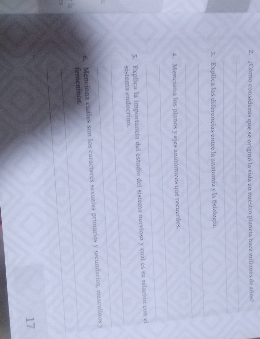 ¿Cómo consideras que se originó la vida en nuestro planeta hace millones de años? 
_ 
_ 
3. Explica las diferencias entre la anatomía y la fisiología. 
_ 
_ 
_ 
4. Menciona los planos y ejes anatómicos que recuerdes. 
_ 
5. Explica la importancia del estudio del sistema nervioso y cuál es su relación con el 
_ 
sistema endocrino. 
_ 
6. Menciona cuáles son los caracteres sexuales primarios y secundarios, masculinos y 
femeninos. 
la 
S 
_ 
17