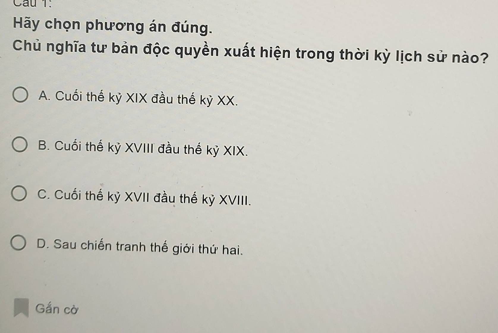 Hãy chọn phương án đúng.
Chủ nghĩa tư bản độc quyền xuất hiện trong thời kỳ lịch sử nào?
A. Cuối thế kỷ XIX đầu thế kỷ XX.
B. Cuối thế kỷ XVIII đầu thế kỷ XIX.
C. Cuối thế kỷ XVII đầu thế kỷ XVIII.
D. Sau chiến tranh thế giới thứ hai.
Gắn cờ