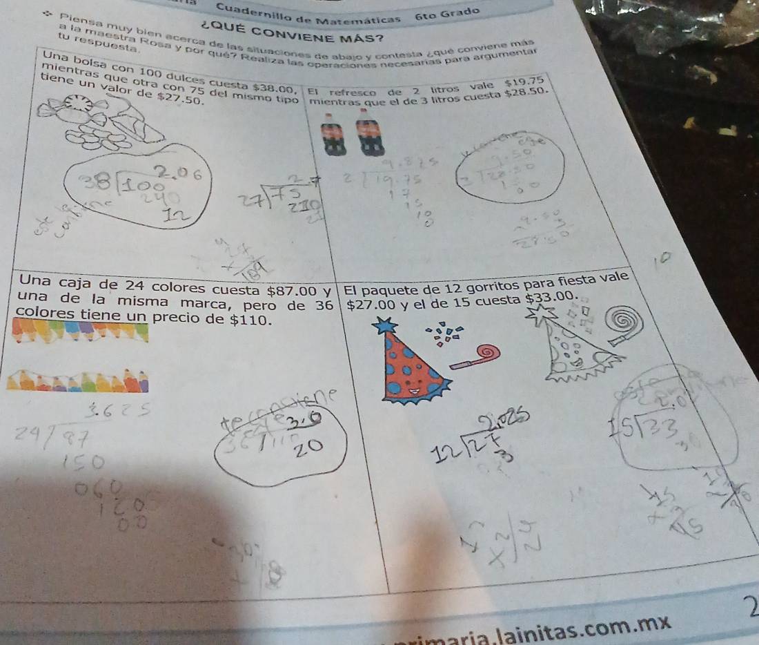 Cuadernillo de Matemáticas 
6tº Grado 
¿QUÉ CONVIENE MáS? 
* Piensa muy bién acerca de las situaciones de abalo y contesta ¿ qué conviene más 
tu respuesta. 
a la maestra Rosa y por qué? Realiza las operacionés necesarías para argumentár 
Una bolsa con 100 dulces cuesta $38.00, El refresco de 2 litros vale $19.75
mientras que otra con 75 del mismo tipo mientras que el de 3 litros cuesta $28.50. 
tiene un valor de $27.50. 
Una caja de 24 colores cuesta $87.00 y El paquete de 12 gorritos para fiesta vale 
una de la misma marca, pero de 36 $27.00 y el de 15 cuesta $33.00. 
colores tiene un precio de $110. 
maria. lainitas. com.mx