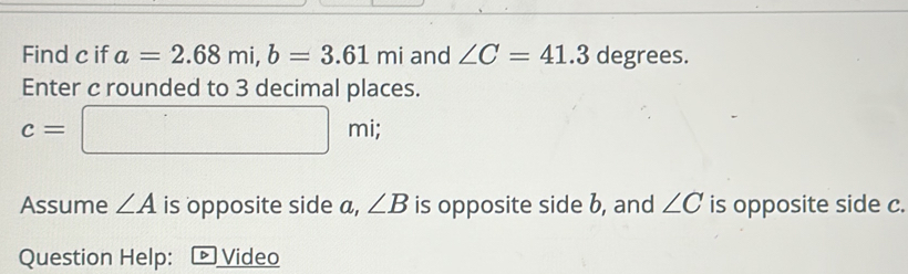 Find c if a=2.68mi, b=3.61mi and ∠ C=41.3 degrees. 
Enter c rounded to 3 decimal places.
c=□ mi; 
Assume ∠ A is opposite side a, ∠ B is opposite side b, and ∠ C is opposite side c. 
Question Help: - Video