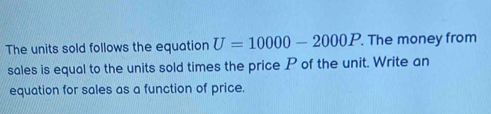 The units sold follows the equation U=10000-2000P. The money from 
sales is equal to the units sold times the price P of the unit. Write an 
equation for sales as a function of price.