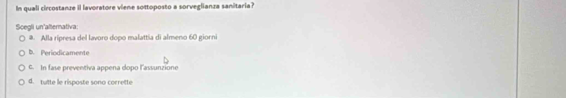 In quali circostanze il lavoratore viene sottoposto a sorveglianza sanitaria?
Scegli un'alternativa:
a. Alla ripresa del lavoro dopo malattia di almeno 60 giorni
b. Periodicamente
c. In fase preventiva appena dopo l’assunzione
d. tutte le risposte sono corrette