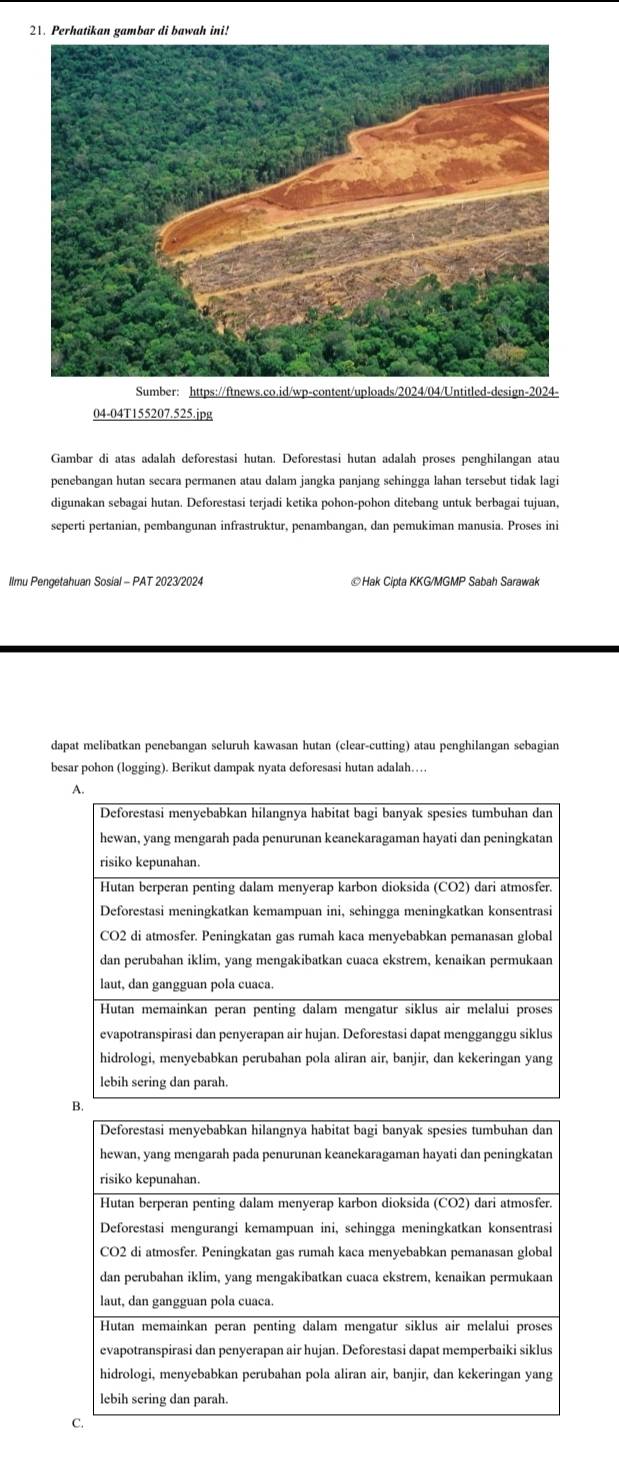 Perhatikan gambar di bawah ini!
Sumber: https://ftnews.co.id/wp-content/uploads/2024/04/Untitled-design-2024-
04-04T155207.525.jpg
Gambar di atas adalah deforestasi hutan. Deforestasi hutan adalah proses penghilangan atau
penebangan hutan secara permanen atau dalam jangka panjang sehingga lahan tersebut tidak lagi
digunakan sebagai hutan. Deforestasi terjadi ketika pohon-pohon ditebang untuk berbagai tujuan,
seperti pertanian, pembangunan infrastruktur, penambangan, dan pemukiman manusia. Proses ini
Ilmu Pengetahuan Sosial - PAT 2023/2024 ©Hak Cipta KKG/MGMP Sabah Sarawak
dapat melibatkan penebangan seluruh kawasan hutan (clear-cutting) atau penghilangan sebagian
besar pohon (logging). Berikut dampak nyata deforesasi hutan adalah…
A.
Deforestasi menyebabkan hilangnya habitat bagi banyak spesies tumbuhan dan
hewan, yang mengarah pada penurunan keanekaragaman hayati dan peningkatan
risiko kepunahan.
Hutan berperan penting dalam menyerap karbon dioksida (CO2) dari atmosfer.
Deforestasi meningkatkan kemampuan ini, sehingga meningkatkan konsentrasi
CO2 di atmosfer. Peningkatan gas rumah kaca menyebabkan pemanasan global
dan perubahan iklim, yang mengakibatkan cuaca ekstrem, kenaikan permukaan
laut, dan gangguan pola cuaca.
Hutan memainkan peran penting dalam mengatur siklus air melalui proses
evapotranspirasi dan penyerapan air hujan. Deforestasi dapat mengganggu siklus
hidrologi, menyebabkan perubahan pola aliran air, banjir, dan kekeringan yang
lebih sering dan parah.
B.
Deforestasi menyebabkan hilangnya habitat bagi banyak spesies tumbuhan dan
hewan, yang mengarah pada penurunan keanekaragaman hayati dan peningkatan
risiko kepunahan
Hutan berperan penting dalam menyerap karbon dioksida (CO2) dari atmosfer.
Deforestasi mengurangi kemampuan ini, sehingga meningkatkan konsentrasi
CO2 di atmosfer. Peningkatan gas rumah kaca menyebabkan pemanasan global
dan perubahan iklim, yang mengakibatkan cuaca ekstrem, kenaikan permukaan
laut, dan gangguan pola cuaca.
Hutan memainkan peran penting dalam mengatur siklus air melalui proses
evapotranspirasi dan penyerapan air hujan. Deforestasi dapat memperbaiki siklus
hidrologi, menyebabkan perubahan pola aliran air, banjir, dan kekeringan yang
lebih sering dan parah.
C.