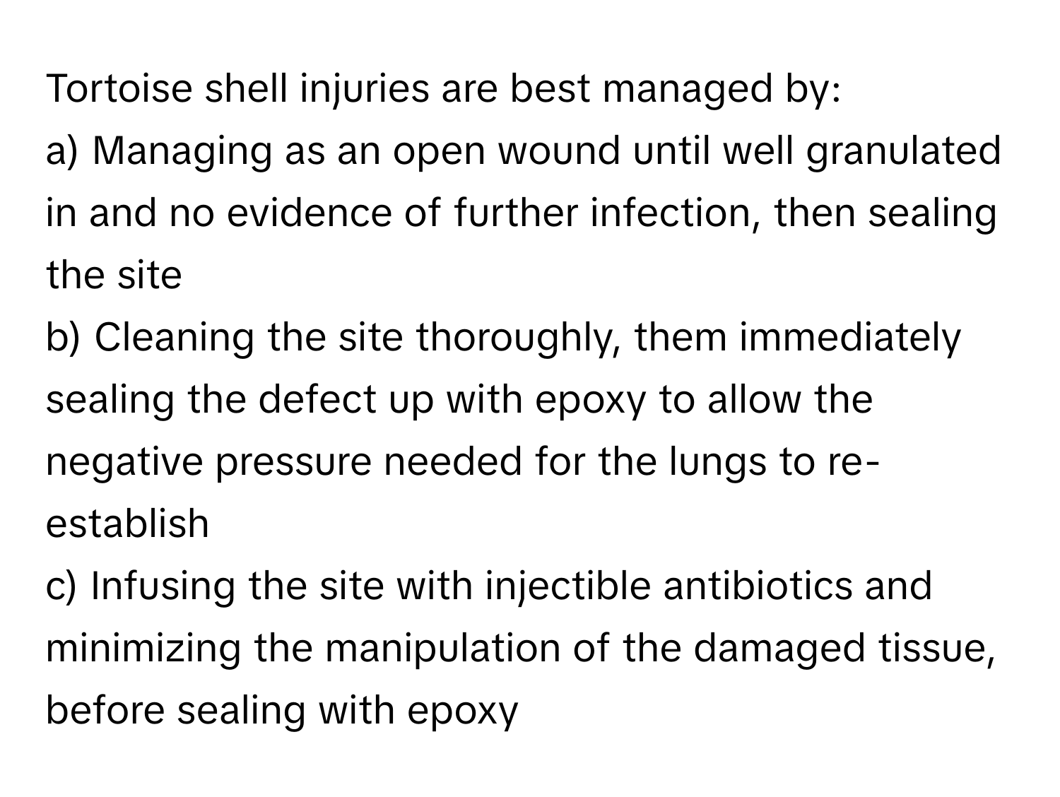 Tortoise shell injuries are best managed by:

a) Managing as an open wound until well granulated in and no evidence of further infection, then sealing the site
b) Cleaning the site thoroughly, them immediately sealing the defect up with epoxy to allow the negative pressure needed for the lungs to re-establish
c) Infusing the site with injectible antibiotics and minimizing the manipulation of the damaged tissue, before sealing with epoxy