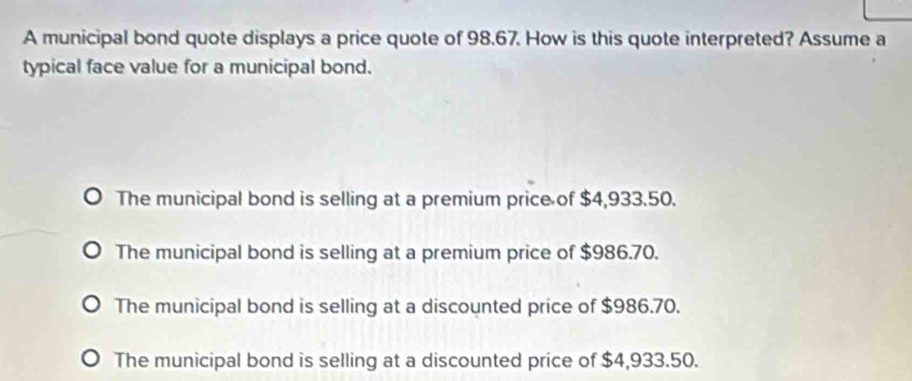 A municipal bond quote displays a price quote of 98.67. How is this quote interpreted? Assume a
typical face value for a municipal bond.
The municipal bond is selling at a premium price of $4,933.50.
The municipal bond is selling at a premium price of $986.70.
The municipal bond is selling at a discounted price of $986.70.
The municipal bond is selling at a discounted price of $4,933.50.