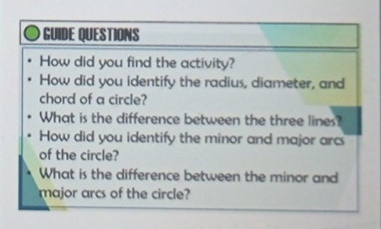 GUIDE QUESTIONS 
How did you find the activity? 
How did you identify the radius, diameter, and 
chord of a circle? 
What is the difference between the three lines? 
How did you identify the minor and major arc 
of the circle? 
What is the difference between the minor and 
major arcs of the circle?