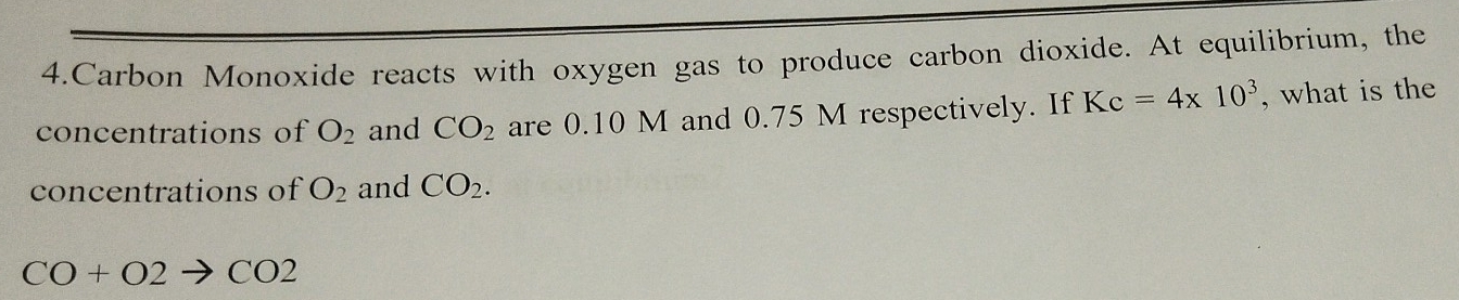 Carbon Monoxide reacts with oxygen gas to produce carbon dioxide. At equilibrium, the 
concentrations of O_2 and CO_2 are 0.10 M and 0.75 M respectively. If Kc=4* 10^3 , what is the 
concentrations of O_2 and CO_2.
CO+O2to CO2