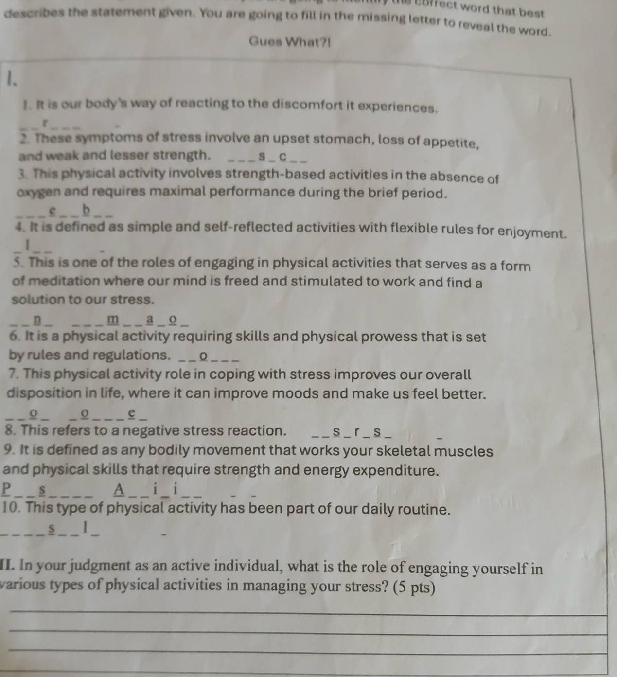 afrect word that best 
describes the statement given. You are going to fill in the missing letter to reveal the word. 
Gues What?! 
1. 
1. It is our body's way of reacting to the discomfort it experiences. 
_r_ 
2. These symptoms of stress involve an upset stomach, loss of appetite, 
and weak and lesser strength. s_C__ 
3. This physical activity involves strength-based activities in the absence of 
oxygen and requires maximal performance during the brief period. 
_e b_ 
4. It is defined as simple and self-reflected activities with flexible rules for enjoyment. 
_ 
5. This is one of the roles of engaging in physical activities that serves as a form 
of meditation where our mind is freed and stimulated to work and find a 
solution to our stress. 
m 
_n _ _a _ o _ 
6. It is a physical activity requiring skills and physical prowess that is set 
by rules and regulations._ 
_ 
7. This physical activity role in coping with stress improves our overall 
disposition in life, where it can improve moods and make us feel better. 
_o _ o _e 
8. This refers to a negative stress reaction. _ _ s _ r _ s_ 
9. It is defined as any bodily movement that works your skeletal muscles 
and physical skills that require strength and energy expenditure. 
P _s_ 
A _i i_ 
10. This type of physical activity has been part of our daily routine. 
_S _I 
II. In your judgment as an active individual, what is the role of engaging yourself in 
various types of physical activities in managing your stress? (5 pts) 
_ 
_ 
_ 
_