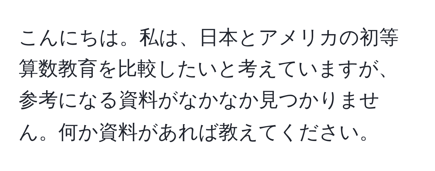 こんにちは。私は、日本とアメリカの初等算数教育を比較したいと考えていますが、参考になる資料がなかなか見つかりません。何か資料があれば教えてください。