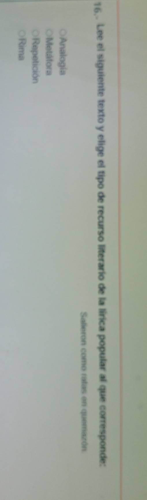 16, Lee el siguiente texto y elige el tipo de recurso literario de la lírica popular al que corresponde:
Salieron como ratas en quemazón.
Analogía
Metáfora
Repetición
Rima