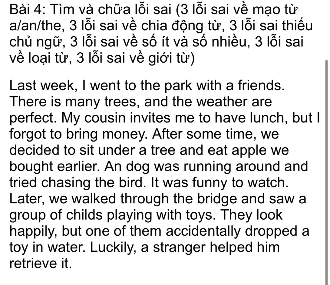 Tìm và chữa lỗi sai (3 lỗi sai về mạo từ 
a/an/the, 3 lỗi sai về chia động từ, 3 lỗi sai thiếu 
chủ ngữ, 3 lỗi sai về số ít và số nhiều, 3 lỗi sai 
về loại từ, 3 lỗi sai về giới từ) 
Last week, I went to the park with a friends. 
There is many trees, and the weather are 
perfect. My cousin invites me to have lunch, but I 
forgot to bring money. After some time, we 
decided to sit under a tree and eat apple we 
bought earlier. An dog was running around and 
tried chasing the bird. It was funny to watch. 
Later, we walked through the bridge and saw a 
group of childs playing with toys. They look 
happily, but one of them accidentally dropped a 
toy in water. Luckily, a stranger helped him 
retrieve it.
