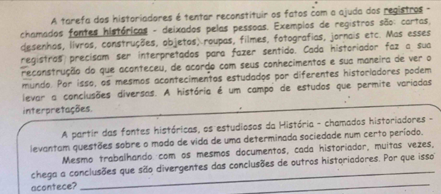 A tarefa dos historiadores é tentar reconstituir os fatos com a ajuda dos registros - 
chamados fontes históricas - deixados pelas pessoas. Exemplos de registros são: cartas, 
desenhos, livros, construções, objetos) roupas, filmes, fotografias, jornais etc. Mas esses 
registras precísam ser interpretados para fazer sentido. Cada historiador faz a sua 
reconstrução do que aconteceu, de acordo com seus conhecimentos e sua maneira de ver o 
mundo. Por isso, os mesmos acontecimentos estudados por diferentes historladores podem 
levar a conclusões diversas. A história é um campo de estudos que permite variadas 
interpretações. 
A partir das fontes históricas, os estudiosos da História - chamados historiadores - 
levantam questões sobre o modo de vida de uma determinada sociedade num certo período. 
Mesmo trabalhando com os mesmos documentos, cada historiador, muitas vezes, 
_ 
chega a conclusões que são divergentes das conclusões de outros historiadores. Por que isso 
acontece? 
_