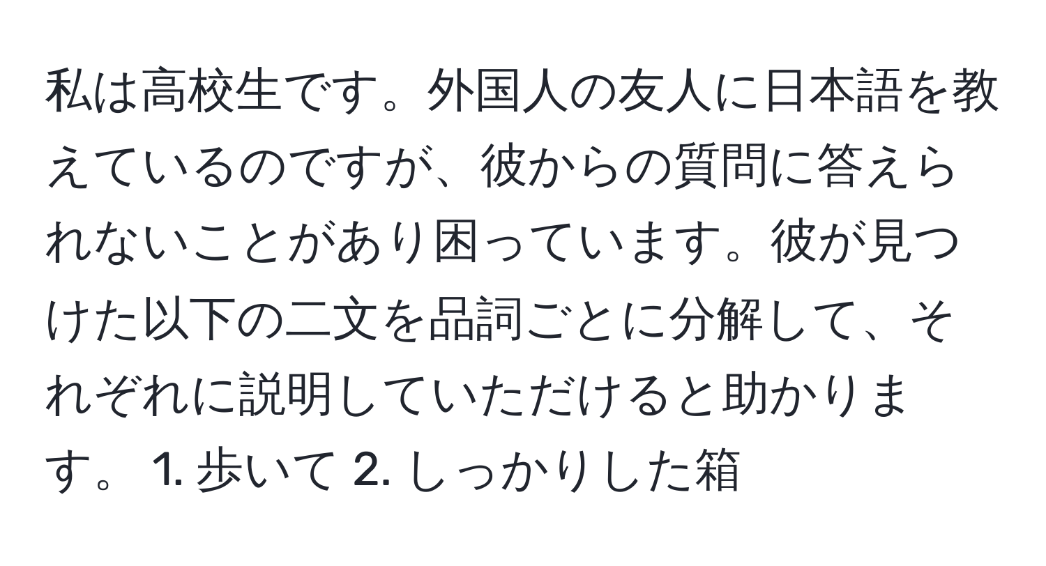 私は高校生です。外国人の友人に日本語を教えているのですが、彼からの質問に答えられないことがあり困っています。彼が見つけた以下の二文を品詞ごとに分解して、それぞれに説明していただけると助かります。 1. 歩いて 2. しっかりした箱