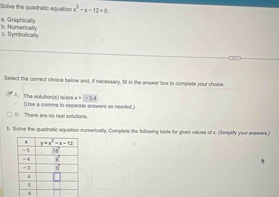 Solve the quadratic equation x^2-x-12=0.
a. Graphically
b. Numerically
c. Symbolically
Select the correct choice below and, if necessary, fill in the answer box to complete your choice.
A. The solution(s) is/are x=-3,4.
(Use a comma to separate answers as needed.)
B. There are no real solutions.
b. Solve the quadratic equation numerically. Complete the following table for given values of x. (Simplify your answers.)