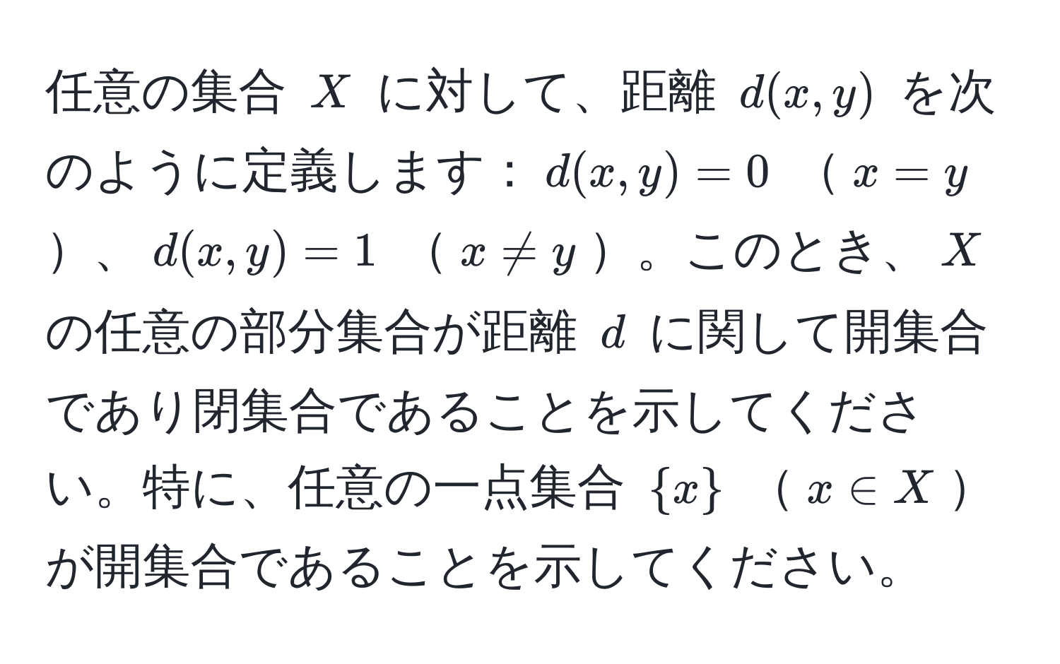 任意の集合 $X$ に対して、距離 $d(x, y)$ を次のように定義します：$d(x, y) = 0$ $x = y$、$d(x, y) = 1$ $x != y$。このとき、$X$ の任意の部分集合が距離 $d$ に関して開集合であり閉集合であることを示してください。特に、任意の一点集合 $x$ $x ∈ X$が開集合であることを示してください。