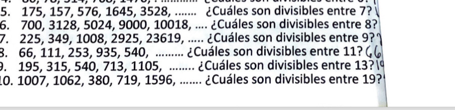 175, 157, 576, 1645, 3528, ....... ¿Cuáles son divisibles entre 7? 
6. 700, 3128, 5024, 9000, 10018, .... ¿Cuáles son divisibles entre 8? 
7. 225, 349, 1008, 2925, 23619, ..... ¿Cuáles son divisibles entre 9? 
8. 66, 111, 253, 935, 540, ......... ¿Cuáles son divisibles entre 11? 
9. 195, 315, 540, 713, 1105, ........ ¿Cuáles son divisibles entre 13? 
10. 1007, 1062, 380, 719, 1596, ....... ¿Cuáles son divisibles entre 19?