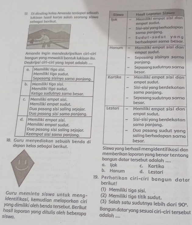 Di dinding kelos Amanda terdapot sebuah
lukisan hasil karya salah seorang siswa
sebagai berikut. 
Amanda ingin mendeskripsikan ciri-ciri
bangun yang mewakili bentuk lukisan itu.
Deskripsi ciri-ciri yang tepat adalah ....
a. Memiliki tiga sisi. 
Memiliki tigo sudut. 
Sepasang sisinya sama panjang.
b. Memiliki tiga sisi. 
Memiliki tiga sudut. 
Ketiga sudutnya sama besar.
C. Memiliki empat sisi. 
Memiliki empat sudut.
Dua pasang sisi saling sejajar. n
Dua pasang sisi sama panjang.
d. Memiliki empat sisi. n
Memiliki empat sudut.
Dua pasang sisi saling sejajar.g
Keempat sisi sama panjang.a
18. Guru menyediakan sebuah benda di
depan kelas sebaġai beríkut. an
mberikan laporan yang benar tentang
bangun datar tersebut adalah ...
a. Ijok c. Kartika
b. Hanum d. Lestari
19. Perhatikan ciri-ciri bangun datar
berikut!
(1) Memiliki tiga sisi.
Guru meminta siswa untuk meng- (2) Memiliki tiga titik sudut.
identifikasi, kemudian melaporkan ciri (3) Salah satu sudutnya lebih dari 90°. 
yang dimiliki oleh benda tersebut. Berikut
hasil laporan yang ditulis oleh beberapa Bangun datar yang sesuai ciri-ciri tersebut
siswa.
adalah ....