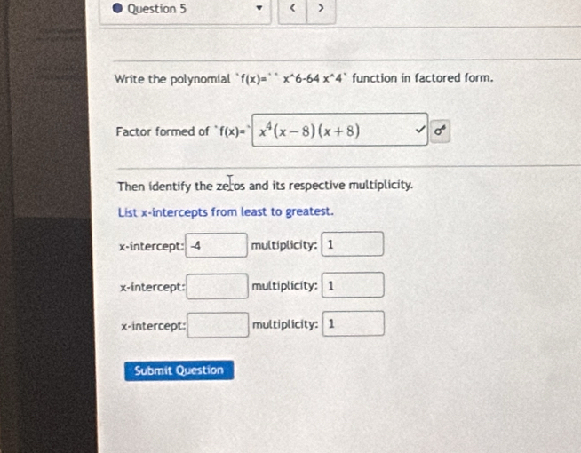 < >
Write the polynomial f(x)=''x^x^(wedge)6-64x^(wedge)4^* function in factored form.
Factor formed of f(x)= x^4(x-8)(x+8)
Then identify the zeros and its respective multiplicity.
List x-intercepts from least to greatest.
x-intercept: -4 □ multiplicity: 11 □ 
x-intercept: :□ multiplicity: 1
x-intercept: □ multiplicity: 1
Submit Question