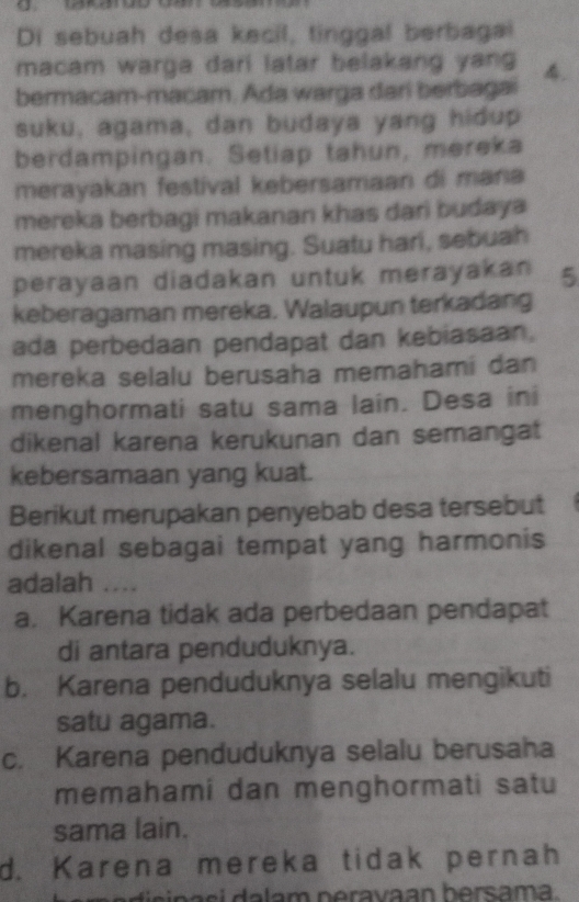 Di sebuah desa kecil, tinggal berbagal
macam warga dari latar belakang yang 
bermacam-macam. Ada warga dari berbagai 4.
suku, agama, dan budaya yang hidup
berdampingan. Setiap tahun, mereka
merayakan festival kebersamaan di mana
mereka berbagi makanan khas dari budaya
mereka masing masing. Suatu hari, sebuah
perayaan diadakan untuk merayakan 5
keberagaman mereka. Walaupun terkadang
ada perbedaan pendapat dan kebiasaan.
mereka selalu berusaha memahami dan
menghormati satu sama lain. Desa ini
dikenal karena kerukunan dan semangat
kebersamaan yang kuat.
Berikut merupakan penyebab desa tersebut
dikenal sebagai tempat yang harmonis
adalah ....
a. Karena tidak ada perbedaan pendapat
di antara penduduknya.
b. Karena penduduknya selalu mengikuti
satu agama.
c. Karena penduduknya selalu berusaha
memahami dan menghormati satu
sama lain.
d. Karena mereka tidak pernah
a i s n a s i d a lam peravaan bersama