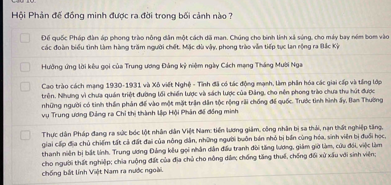 Hội Phản đế đồng minh được ra đời trong bối cảnh nào ? 
Đế quốc Pháp đàn áp phong trào nông dân một cách dã man. Chúng cho binh lính xả súng, cho máy bay ném bom vào 
các đoàn biểu tình làm hàng trăm người chết. Mặc dù vậy, phong trào vẫn tiếp tục lan rộng ra Bắc Kỳ 
Hưởng ứng lời kêu gọi của Trung ương Đảng kỷ niệm ngày Cách mạng Tháng Mười Nga 
Cao trào cách mạng 1930-1931 và Xô viết Nghệ - Tĩnh đã có tác động mạnh, làm phân hóa các giai cấp và tầng lớp 
trên. Nhưng vì chưa quán triệt đường lối chiến lược và sách lược của Đảng, cho nên phong trào chưa thu hút được 
những người có tinh thần phản đế vào một mặt trận dân tộc rộng rãi chống đế quốc. Trước tình hình ấy, Ban Thường 
vụ Trung ương Đảng ra Chỉ thị thành lập Hội Phản đế đồng minh 
Thực dân Pháp đang ra sức bóc lột nhân dân Việt Nam: tiền lương giảm, công nhân bị sa thải, nạn thất nghiệp tăng, 
giai cấp địa chủ chiếm tất cả đất đai của nông dân, những người buôn bán nhỏ bị bần cùng hóa, sinh viên bị đuổi học, 
thanh niên bị bắt lính. Trung ương Đảng kêu gọi nhân dân đấu tranh đòi tăng lương, giảm giờ làm, cứu đói, việc làm 
cho người thất nghiệp; chia ruộng đất của địa chủ cho nông dân; chống tăng thuế, chống đối xử xấu với sinh viên; 
chống bắt lính Việt Nam ra nước ngoài.