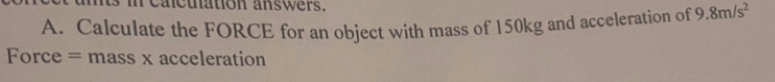 cacuation answers. 
A. Calculate the FORCE for an object with mass of 150kg and acceleration of 9.8m/s^2
Force = mass x acceleration