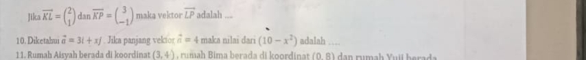 Jika vector KL=beginpmatrix 2 1endpmatrix dar overline KP=beginpmatrix 3 -1endpmatrix maka vektor vector LP adalah ... 
10. Diketahui vector a=3i+xj Jika panjang vekior vector n=4 maka nilai dari (10-x^2) adalah 
11. Rumah Aisyah berada di koordinat (3,4) , rumah Bima berada di koordinat (0,8)