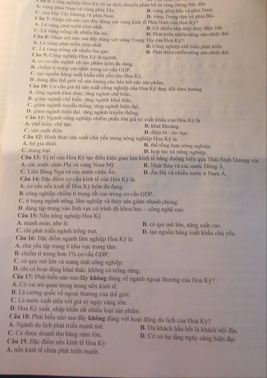 au &: Cộng nghiệp Hoa Kỳ có sự dịch chuyển phân bố từ vùng Đông Bắc đên
A. vùng phía Nam và vùng phía Tây.
B. vùng phía Bắc và phía Nam.
C. ven Đại Tây Dương và phía Nam.
D. vùng Trung tâm và phía Bắc.
Câu 7: Nhận xét nào sau đây đủng với vùng kinh tế Phía Nam của Hoa Kỳ?
A. Là vùng phát triển sớm nhất.
B. Có nhiều nhà máy thủy điện lớn.
C. Là vũng trồng rất nhiều lúa mì. D. Phát triển nhiều nông sản nhiệt đới.
Cầu 8: Nhận xét nào sau đây đúng với vùng Trung Tây của Hoa Kỳ?
A. Là vùng phát triển sớm nhất. B. Công nghiệp chế biến phát triển.
C. Là vùng trồng rất nhiều lúa gạo. D. Phát triển nhiều nông sản nhiệt đới.
Câu 9: Công nghiệp Hoa Kỳ là ngành
A. có cơ cầu ngành và sản phẩm kém đa dạng.
B. chiếm ti trọng cao nhất trong cơ cầu GDP
C. tạo nguồn hàng xuất khẩu chủ yếu cho Hoa Kỳ.
D. đứng đầu thế giới về sản lượng của hầu hết các sản phẩm.
Câu 10: Cơ cầu giá trị sản xuất công nghiệp của Hoa Kỳ thay đổi theo hướng
A. tăng ngành khai thác, tăng ngành chế biển.
B. giám ngành chế biến, tăng ngành khai thác.
C. giám ngành truyền thống, tăng ngành hiện đại.
D. giám ngành hiện đại, tăng ngành truyền thống.
Câu 11: Ngành công nghiệp chiếm phần lớn giá trị xuất khẩu của Hoa Kỳ là
A. chế biển, chế tạo. B. khai khoáng.
C. sản xuất điện. D. diện tử - tin học.
Câu 12: Hình thức sản xuất chủ yếu trong nông nghiệp Hoa Kỳ là
A. hộ gia đình. B. thể tổng hợp nông nghiệp.
C. trang trại D. hợp tác xã nông nghiệp.
Câu 13: Vị trí của Hoa Kỳ tạo điều kiện giao lưu kinh tế bằng đường biển qua Thái Bình Dương với
A. các nước châu Phi và vùng Nam Mỹ. B. Nhật Bản và các nước Đông Á.
C. Liên Bang Nga và các nước châu Âu. D. Ấn Độ và nhiều nước ở Nam Á.
Câu 14: Đặc điểm cơ cấu kinh tế của Hoa Kỳ là.
A. cơ cấu nền kinh tế Hoa Kỳ kém đa dạng.
B. công nghiệp chiếm tỉ trọng rất cao trong cơ cấu GDP.
C. tỉ trọng ngành nông, lâm nghiệp và thủy sản giảm nhanh chóng.
D. đang tập trung vào lĩnh vực có trình độ khoa học - công nghệ cao.
*  Câu 15: Nền nông nghiệp Hoa Kỳ
A. manh mún, nhỏ lẻ. B. có qui mô lớn, năng suất cao.
C. chỉ phát triển ngành trồng trọt. D. tạo nguồn hàng xuất khẩu chủ yếu.
Câu 16: Đặc điểm ngành lâm nghiệp Hoa Kỳ là
A. chủ yếu tập trung ở khu vực trung tâm.
B. chiếm ti trọng hơn 1% cơ cấu GDP.
C. có quy mô lớn và mang tính công nghiệp.
D. chỉ có hoạt động khai thác, không có trồng rừng.
Câu 17: Phát biểu nào sau đây không đúng về ngành ngoại thương của Hoa Kỳ?
A. Có vai trò quan trọng trong nền kinh tế.
B. Là cường quốc về ngoại thương của thế giới.
C. Là nước xuất siêu với giá trị ngày càng lớn.
D. Hoa Kỳ xuất, nhập khẩu rất nhiều loại sản phẩm.
Câu 18: Phát biểu nào sau đây không đủng với hoạt động du lịch của Hoa Kỳ?
A. Ngành du lịch phát triển mạnh mẽ. B. Du khách hầu hết là khách nội địa.
C. Có được doanh thu hàng năm lớn. D. Cơ sở hạ tầng ngày cảng hiện đại.
Câu 19. Đặc điểm nền kinh tế Hoa Kỳ
A. nền kinh tế chưa phát triển mạnh.
