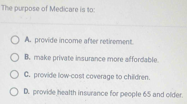 The purpose of Medicare is to:
A. provide income after retirement.
B. make private insurance more affordable.
C. provide low-cost coverage to children.
D. provide health insurance for people 65 and older.