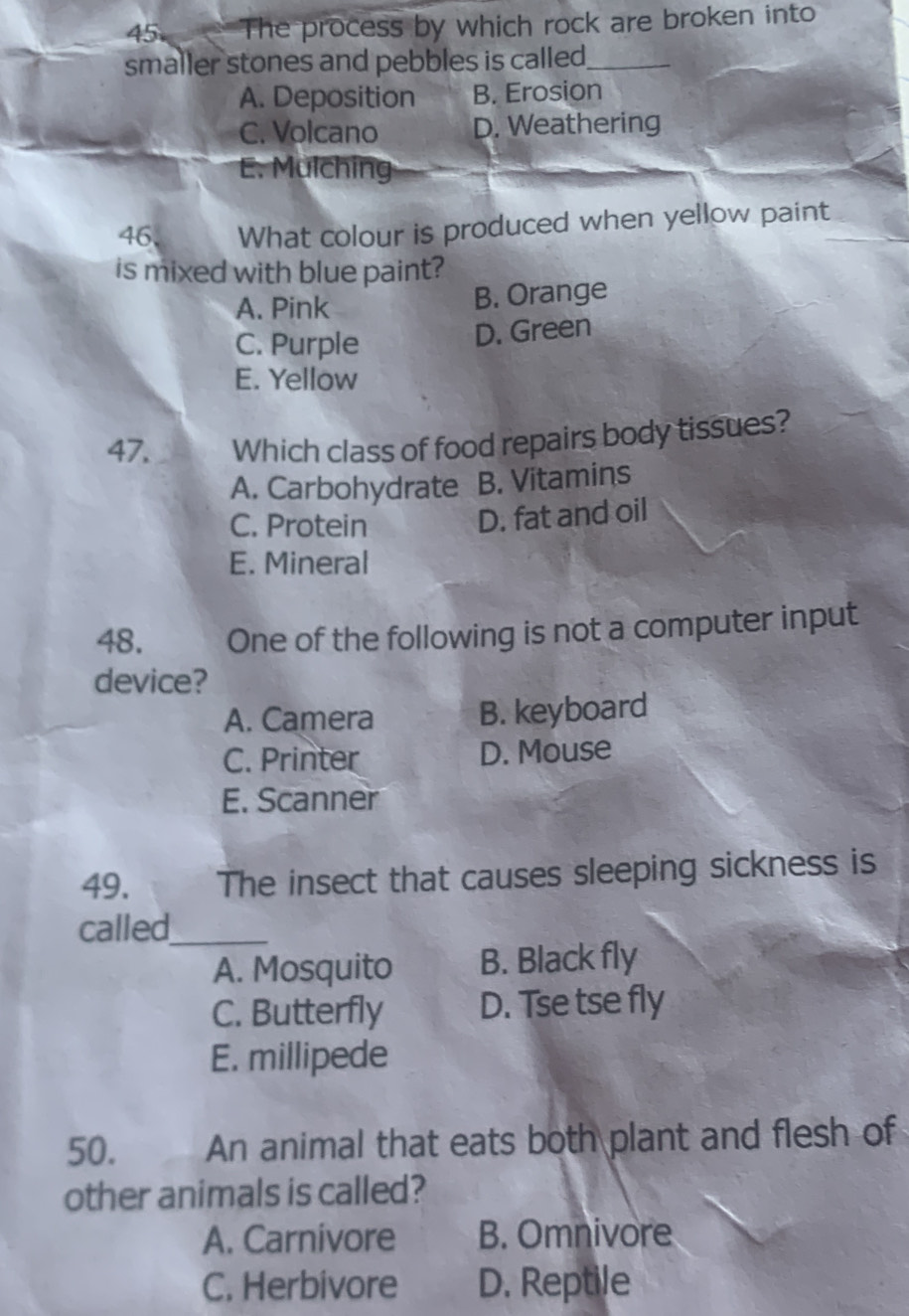 The process by which rock are broken into
smaller stones and pebbles is called._
A. Deposition B. Erosion
C. Volcano D. Weathering
E. Mulching
46. What colour is produced when yellow paint
is mixed with blue paint?
A. Pink
B. Orange
C. Purple
D. Green
E. Yellow
47. Which class of food repairs body tissues?
A. Carbohydrate B. Vitamins
C. Protein
D. fat and oil
E. Mineral
48. One of the following is not a computer input
device?
A. Camera B. keyboard
C. Printer D. Mouse
E. Scanner
49. The insect that causes sleeping sickness is
called_
A. Mosquito B. Black fly
C. Butterfly D. Tse tse fly
E. millipede
50. An animal that eats both plant and flesh of
other animals is called?
A. Carnivore B. Omnivore
C. Herbivore D. Reptile