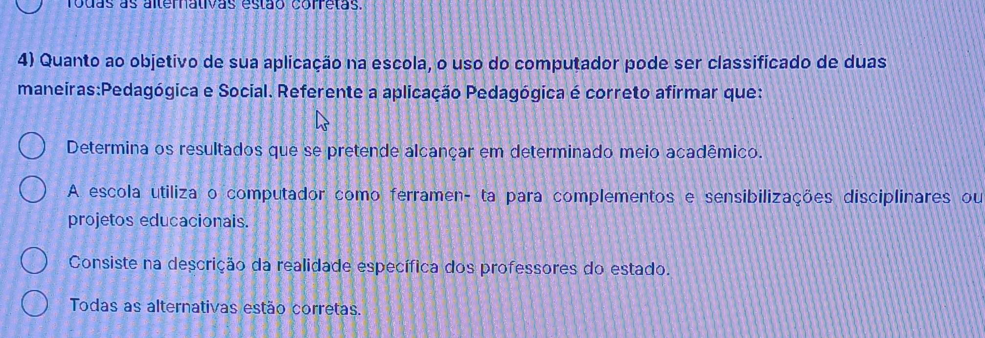 rodas as alternalivas estão corretas.
4) Quanto ao objetivo de sua aplicação na escola, o uso do computador pode ser classificado de duas
maneiras:Pedagógica e Social. Referente a aplicação Pedagógica é correto afirmar que:
Determina os resultados que se pretende alcançar em determinado meio acadêmico.
A escola utiliza o computador como ferramen- ta para complementos e sensibilizações disciplinares ou
projetos educacionais.
Consiste na descrição da realidade específica dos professores do estado.
Todas as alternativas estão corretas.