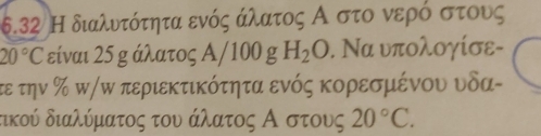 6.32 Η διαλυτότητα ενός άλατος Α στο νερό στους
20°C είναι 25 g άλατος Α/100 g H_2O. Να υπολογίσε- 
τε την % π/ω περιεκτικότητα ενός κορεσμένου υδα- 
τικού διαλύματος του άλατος Αοστους 20°C.